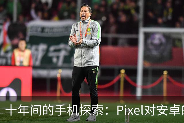 十年间的手机探索：Pixel对安卓的影响与挑战